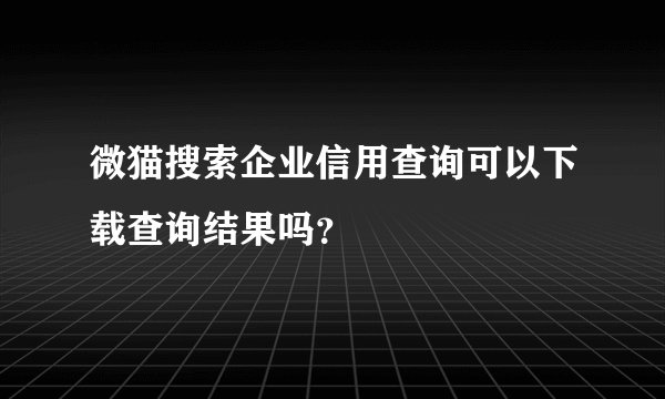 微猫搜索企业信用查询可以下载查询结果吗？