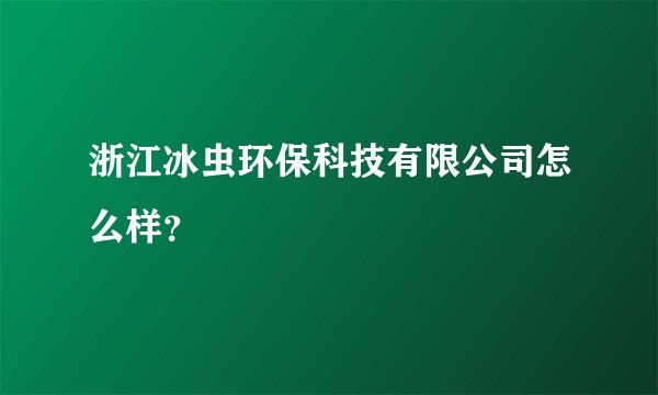 浙江冰虫环保科技有限公司怎么样？