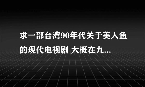 求一部台湾90年代关于美人鱼的现代电视剧 大概在九几年吧，有一部电视剧，讲的是美人鱼到现代社会中来，