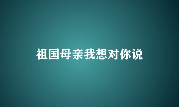 祖国母亲我想对你说