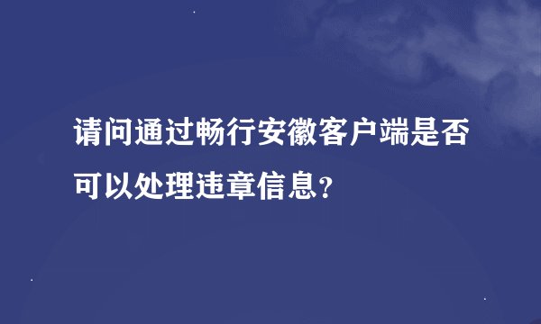 请问通过畅行安徽客户端是否可以处理违章信息？