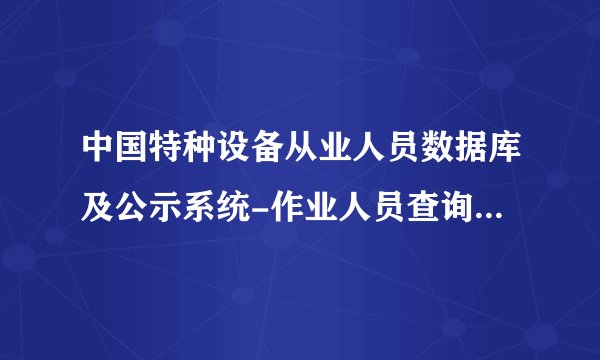 中国特种设备从业人员数据库及公示系统-作业人员查询子系统 怎么不显示我查的叉车证 空白