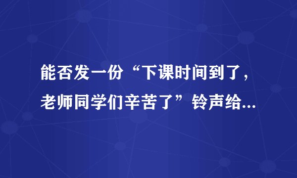能否发一份“下课时间到了，老师同学们辛苦了”铃声给我啊谢谢