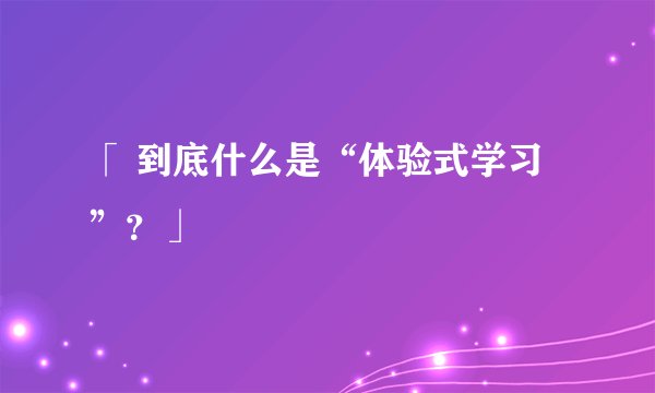 「 到底什么是“体验式学习”？」