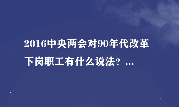 2016中央两会对90年代改革下岗职工有什么说法？有什么新的文件么