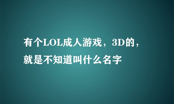 有个LOL成人游戏，3D的，就是不知道叫什么名字