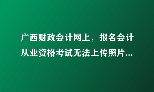 广西财政会计网上，报名会计从业资格考试无法上传照片怎么办？