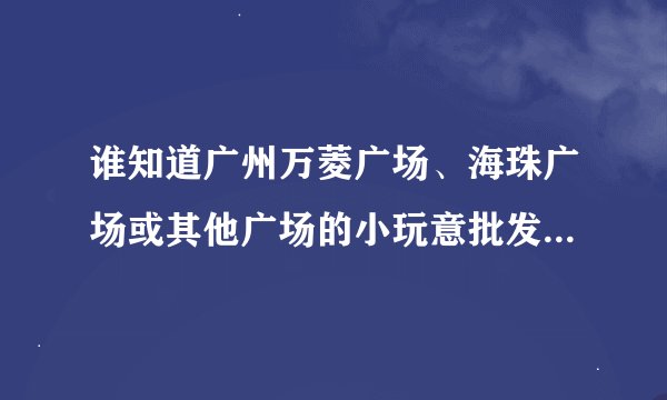 谁知道广州万菱广场、海珠广场或其他广场的小玩意批发行情丫？（急！！）