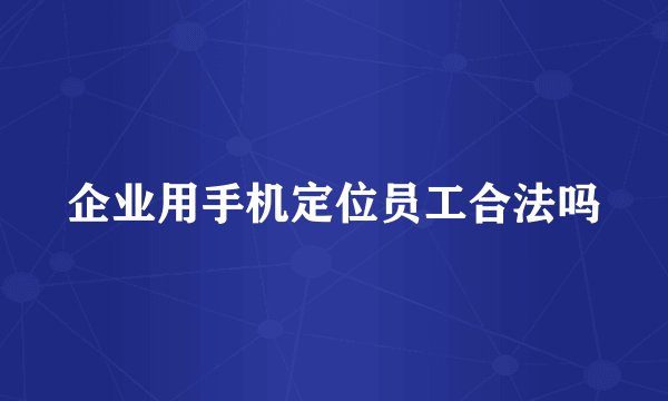 企业用手机定位员工合法吗