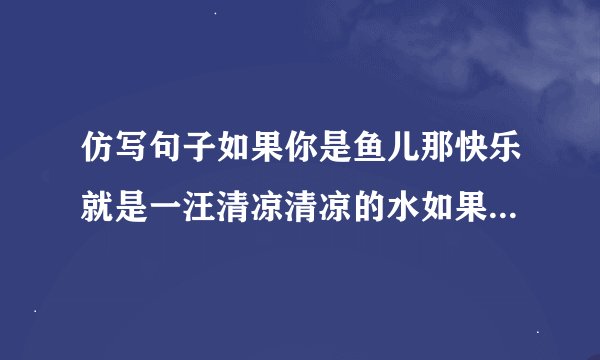 仿写句子如果你是鱼儿那快乐就是一汪清凉清凉的水如果你是小草那快乐就是一束