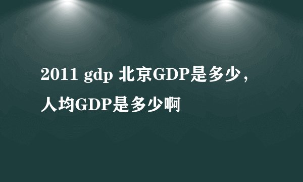 2011 gdp 北京GDP是多少，人均GDP是多少啊