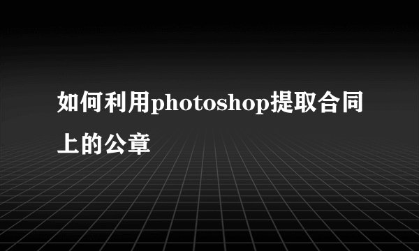 如何利用photoshop提取合同上的公章