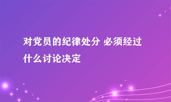 对党员的纪律处分 必须经过什么讨论决定