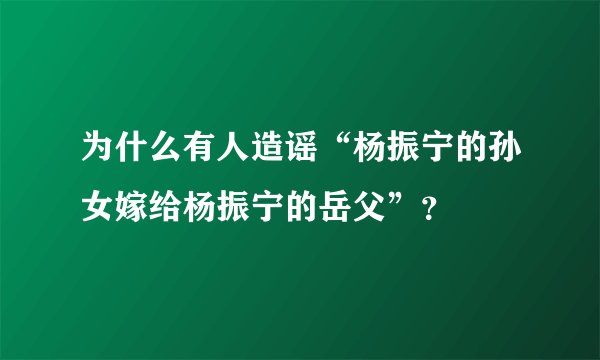 为什么有人造谣“杨振宁的孙女嫁给杨振宁的岳父”？
