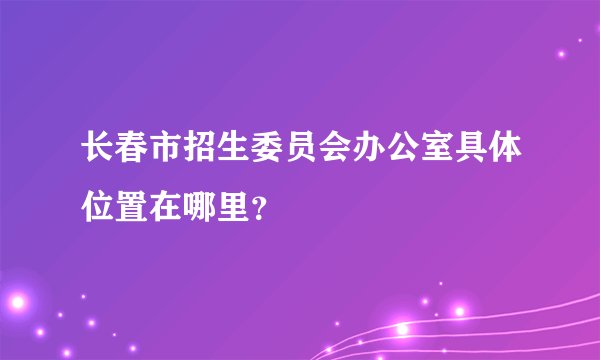 长春市招生委员会办公室具体位置在哪里？