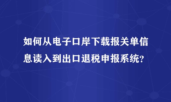 如何从电子口岸下载报关单信息读入到出口退税申报系统？