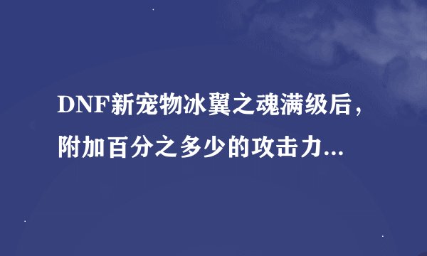 DNF新宠物冰翼之魂满级后，附加百分之多少的攻击力，还是8%的攻击力吗？要确切的信息。
