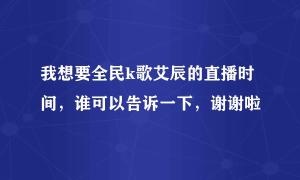 我想要全民k歌艾辰的直播时间，谁可以告诉一下，谢谢啦