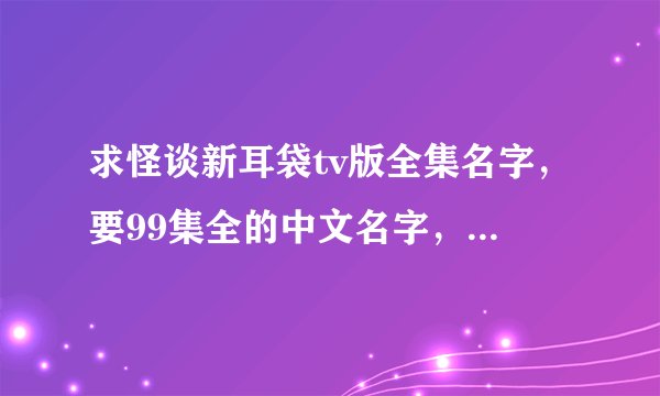 求怪谈新耳袋tv版全集名字,要99集全的中文名字,切记是全的中文名字,谢谢