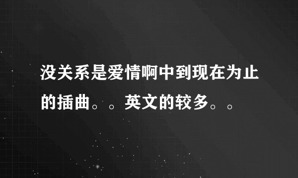 没关系是爱情啊中到现在为止的插曲。。英文的较多。。