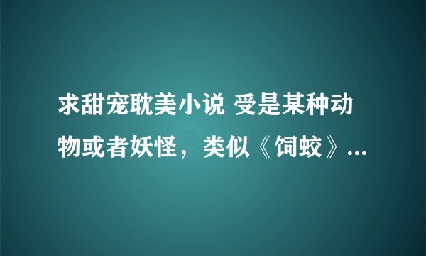 求甜宠耽美小说 受是某种动物或者妖怪，类似《饲蛟》《法老的猫瘾症》猫科蛇类都可