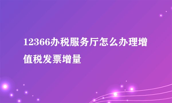 12366办税服务厅怎么办理增值税发票增量