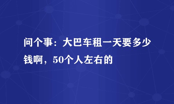 问个事：大巴车租一天要多少钱啊，50个人左右的