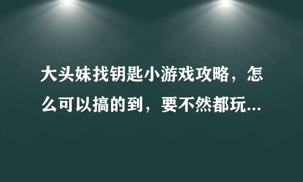 大头妹找钥匙小游戏攻略，怎么可以搞的到，要不然都玩不了啊。