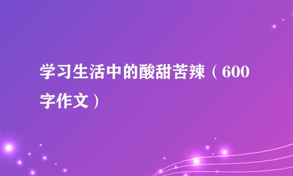 学习生活中的酸甜苦辣（600字作文）