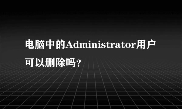 电脑中的Administrator用户可以删除吗？