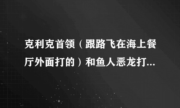 克利克首领（跟路飞在海上餐厅外面打的）和鱼人恶龙打谁强点？（地点是在恶龙领域）