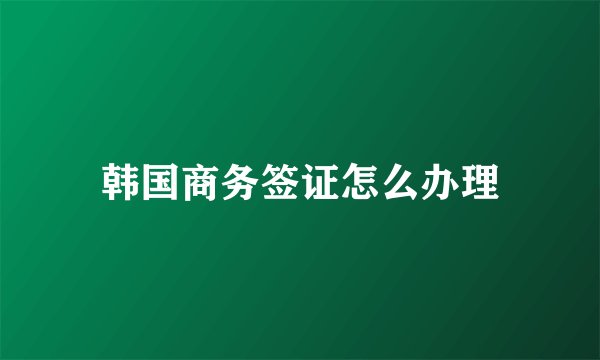韩国商务签证怎么办理