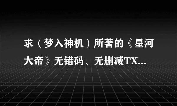求（梦入神机）所著的《星河大帝》无错码、无删减TXT全本!请直接给TXT本！！！谢谢