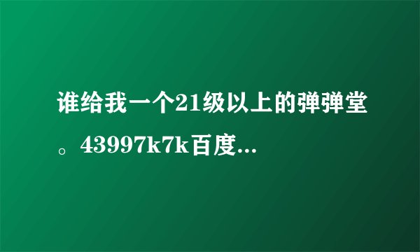 谁给我一个21级以上的弹弹堂。43997k7k百度的都行 武器7级以上 如有加qq1161525524 O(∩_∩)O谢谢
