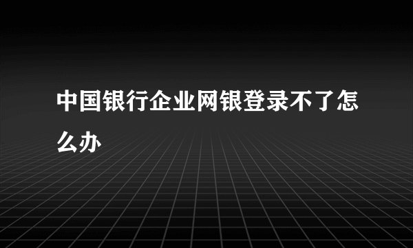 中国银行企业网银登录不了怎么办