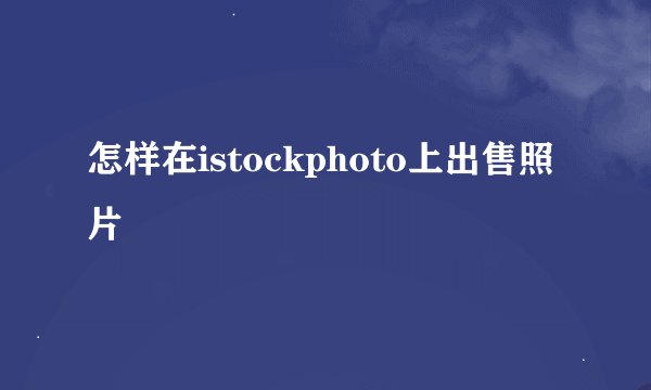 怎样在istockphoto上出售照片