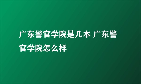广东警官学院是几本 广东警官学院怎么样