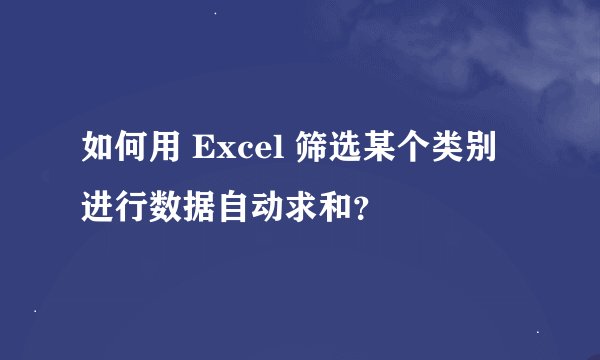 如何用 Excel 筛选某个类别进行数据自动求和？