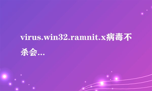 virus.win32.ramnit.x病毒不杀会怎样？几乎都在.exe中。我怕杀了都开不起来