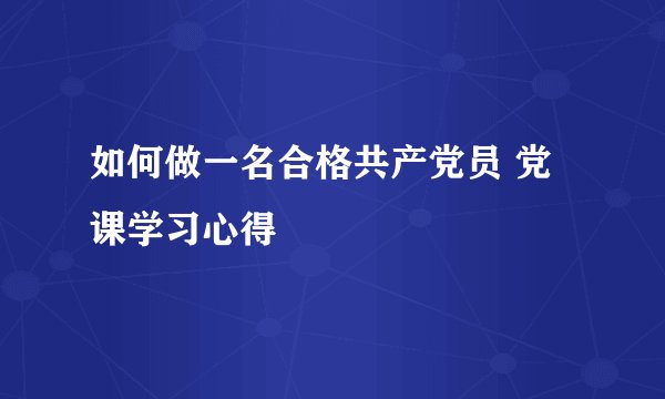 如何做一名合格共产党员 党课学习心得