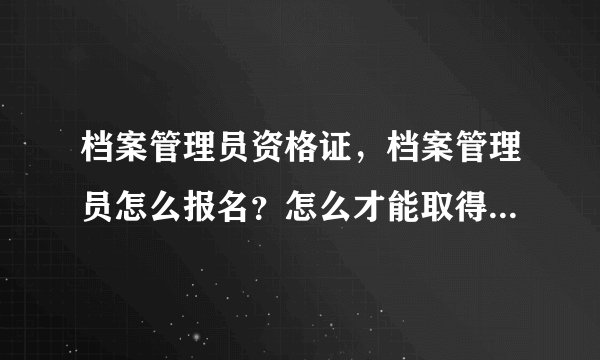 档案管理员资格证，档案管理员怎么报名？怎么才能取得档案员证件？我山西运城临猗的