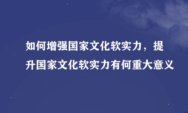 如何增强国家文化软实力，提升国家文化软实力有何重大意义
