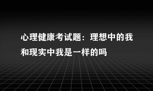 心理健康考试题：理想中的我和现实中我是一样的吗