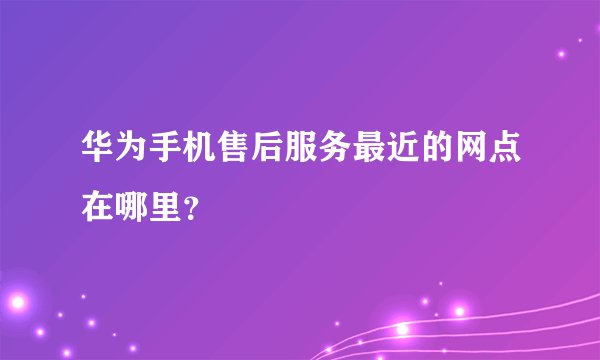 华为手机售后服务最近的网点在哪里？