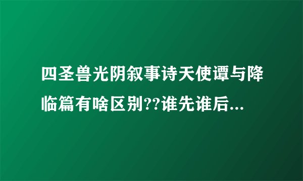 四圣兽光阴叙事诗天使谭与降临篇有啥区别??谁先谁后啊?搞不懂
