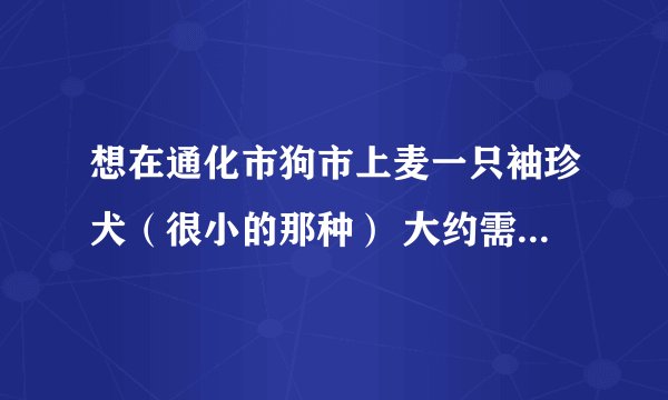 想在通化市狗市上麦一只袖珍犬（很小的那种） 大约需要多少钱 怎么才可以不被骗 ？