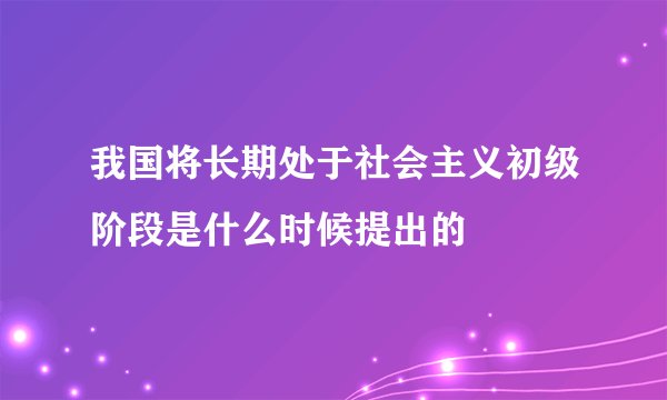 我国将长期处于社会主义初级阶段是什么时候提出的