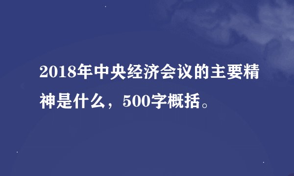 2018年中央经济会议的主要精神是什么，500字概括。