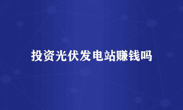 投资光伏发电站赚钱吗