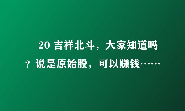 ￼ 20 吉祥北斗，大家知道吗？说是原始股，可以赚钱……